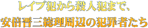 レイプ犯から殺人犯まで、 安倍晋三総理周辺の犯罪者たち