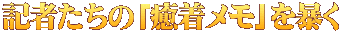 記者たちの「癒着メモ」を暴く