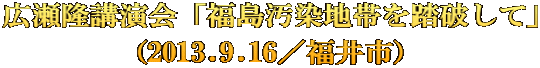 広瀬隆講演会「福島汚染地帯を踏破して」 （2013.9.16／福井市）