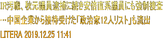 IR汚職、秋元議員逮捕に続き安倍直系議員にも強制捜査 …中国企業から接待受けた「政治家12人リスト」も流出 LITERA 2019.12.25 11:41