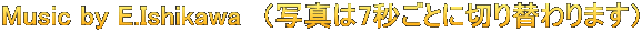 Music by E.Ishikawa　（写真は7秒ごとに切り替わります）