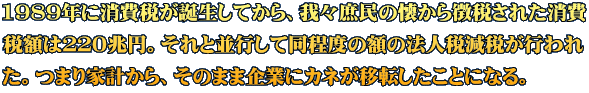 1989年に消費税が誕生してから、我々庶民の懐から徴税された消費 税額は２２０兆円。それと並行して同程度の額の法人税減税が行われ た。つまり家計から、そのまま企業にカネが移転したことになる。