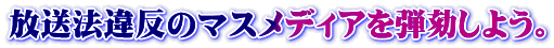 放送法違反のマスメディアを弾劾しよう。