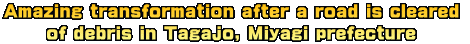 Amazing transformation after a road is cleared  of debris in Tagajo, Miyagi prefecture  
