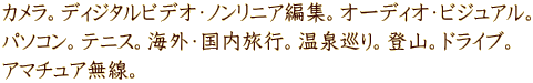 カメラ。ディジタルビデオ・ノンリニア編集。オーディオ・ビジュアル。 パソコン。テニス。海外・国内旅行。温泉巡り。登山。ドライブ。 アマチュア無線。
