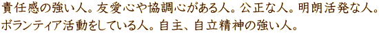 責任感の強い人。友愛心や協調心がある人。公正な人。明朗活発な人。 ボランティア活動をしている人。自主、自立精神の強い人。