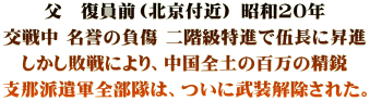 父　復員前（北京付近） 昭和20年 交戦中 名誉の負傷 二階級特進で伍長に昇進 しかし敗戦により、中国全土の百万の精鋭 支那派遣軍全部隊は、ついに武装解除された。