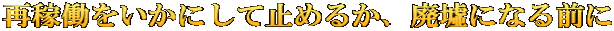 再稼働をいかにして止めるか、廃墟になる前に