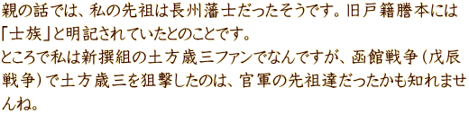 親の話では、私の先祖は長州藩士だったそうです。旧戸籍謄本には 「士族」と明記されていたとのことです。 ところで私は新撰組の土方歳三ファンでなんですが、函館戦争（戊辰 戦争）で土方歳三を狙撃したのは、官軍の先祖達だったかも知れませ んね。