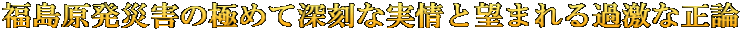 福島原発災害の極めて深刻な実情と望まれる過激な正論