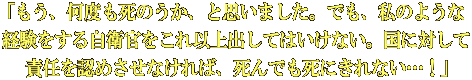「もう、何度も死のうか、と思いました。でも、私のような 経験をする自衛官をこれ以上出してはいけない。国に対して 責任を認めさせなければ、死んでも死にきれない…！」