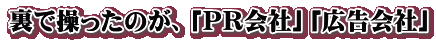 裏で操ったのが、「ＰＲ会社」「広告会社」