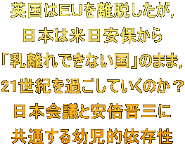 英国はＥＵを離脱したが， 日本は米日安保から 「乳離れできない国」のまま， 21世紀を過ごしていくのか？ 日本会議と安倍晋三に 共通する幼児的依存性