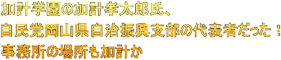加計学園の加計孝太郎氏、 自民党岡山県自治振興支部の代表者だった！ 事務所の場所も加計か