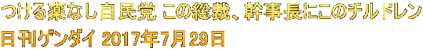 つける薬なし自民党 この総裁、幹事長にこのチルドレン 日刊ゲンダイ 2017年7月29日