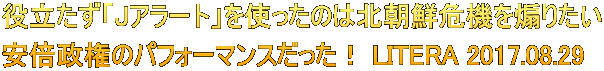 役立たず「Jアラート」を使ったのは北朝鮮危機を煽りたい 安倍政権のパフォーマンスだった！ LITERA 2017.08.29