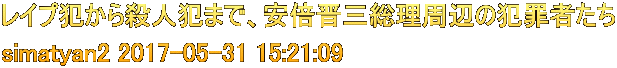 レイプ犯から殺人犯まで、安倍晋三総理周辺の犯罪者たち simatyan2 2017-05-31 15:21:09 