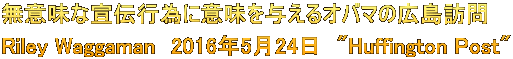 無意味な宣伝行為に意味を与えるオバマの広島訪問 Riley Waggaman　2016年5月24日　"Huffington Post"