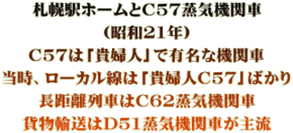 札幌駅ホームとC57蒸気機関車 （昭和21年） C57は「貴婦人」で有名な機関車 当時、ローカル線は「貴婦人C57」ばかり 長距離列車はC62蒸気機関車 貨物輸送はD51蒸気機関車が主流