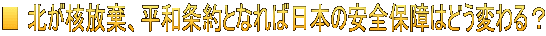 ■ 北が核放棄、平和条約となれば日本の安全保障はどう変わる？