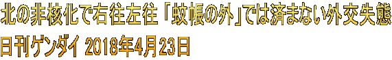 北の非核化で右往左往 「蚊帳の外」では済まない外交失態 日刊ゲンダイ 2018年4月23日