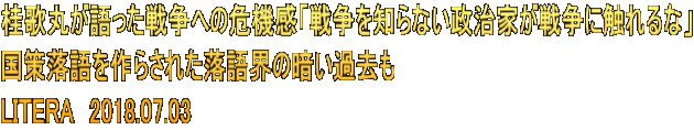 桂歌丸が語った戦争への危機感「戦争を知らない政治家が戦争に触れるな」 国策落語を作らされた落語界の暗い過去も LITERA　2018.07.03