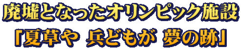廃墟となったオリンピック施設 「夏草や 兵どもが 夢の跡」