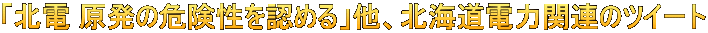 「北電 原発の危険性を認める」他、北海道電力関連のツイート 