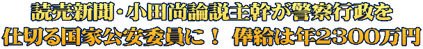 読売新聞・小田尚論説主幹が警察行政を 仕切る国家公安委員に！ 俸給は年2300万円