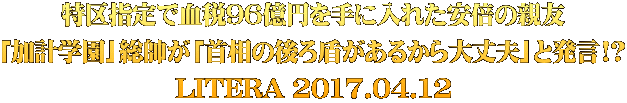 特区指定で血税96億円を手に入れた安倍の親友 「加計学園」総帥が「首相の後ろ盾があるから大丈夫」と発言!? LITERA 2017.04.12