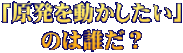 「原発を動かしたい」 のは誰だ？