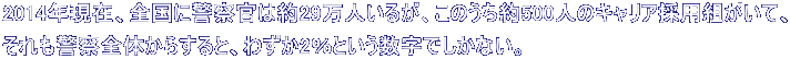2014年現在、全国に警察官は約29万人いるが、このうち約500人のキャリア採用組がいて、 それも警察全体からすると、わずか2％という数字でしかない。