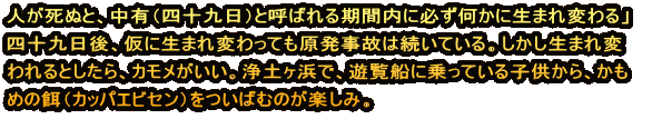 人が死ぬと、中有（四十九日）と呼ばれる期間内に必ず何かに生まれ変わる」　 四十九日後、仮に生まれ変わっても原発事故は続いている。しかし生まれ変 われるとしたら、カモメがいい。浄土ヶ浜で、遊覧船に乗っている子供から、かも めの餌（カッパエビセン）をついばむのが楽しみ。