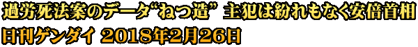 過労死法案のデータ“ねつ造” 主犯は紛れもなく安倍首相 日刊ゲンダイ 2018年2月26日