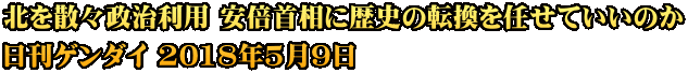 北を散々政治利用 安倍首相に歴史の転換を任せていいのか 日刊ゲンダイ 2018年5月9日
