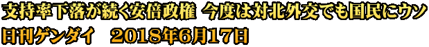 支持率下落が続く安倍政権 今度は対北外交でも国民にウソ 日刊ゲンダイ　2018年6月17日