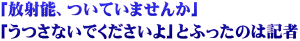 「放射能、ついていませんか」 「うつさないでくださいよ」とふったのは記者