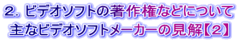２．ビデオソフトの著作権などについて 主なビデオソフトメーカーの見解【２】