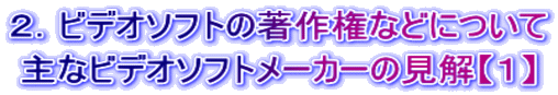 ２．ビデオソフトの著作権などについて 主なビデオソフトメーカーの見解【１】