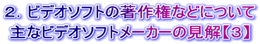 ２．ビデオソフトの著作権などについて 主なビデオソフトメーカーの見解【３】