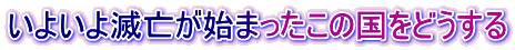 いよいよ滅亡が始まったこの国をどうする