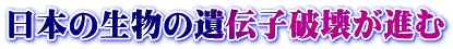 日本の生物の遺伝子破壊が進む