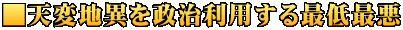 ■天変地異を政治利用する最低最悪