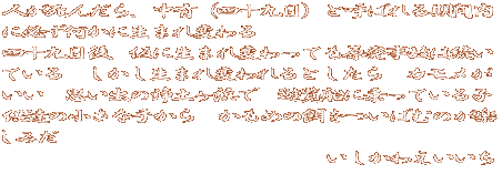 人が死んだら、中有（四十九日）と呼ばれる期間内 に必ず何かに生まれ変わる 四十九日後、仮に生まれ変わっても原発事故は続い ている　しかし生まれ変われるとしたら　カモメが いい　思い出の浄土ヶ浜で　遊覧船に乗っている子 供達の小さな手から　かもめの餌をついばむのが楽 しみだ 　　　　　　　　　　　　　　　いしかわえいいち