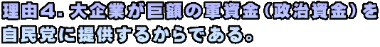 理由４．大企業が巨額の軍資金（政治資金）を 自民党に提供するからである。
