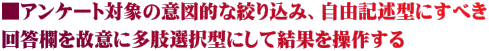 ■アンケート対象の意図的な絞り込み、自由記述型にすべき 回答欄を故意に多肢選択型にして結果を操作する
