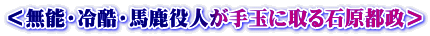 ＜無能・冷酷・馬鹿役人が手玉に取る石原都政＞