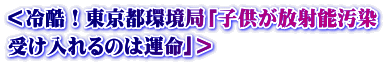 ＜冷酷！東京都環境局「子供が放射能汚染 受け入れるのは運命｣＞