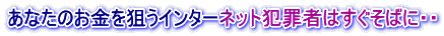あなたのお金を狙うインターネット犯罪者はすぐそばに・・