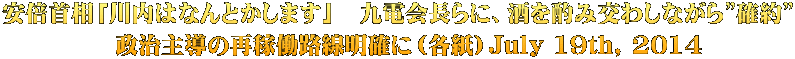 安倍首相「川内はなんとかします」　九電会長らに、酒を酌み交わしながら”確約” 　政治主導の再稼働路線明確に（各紙）July 19th, 2014